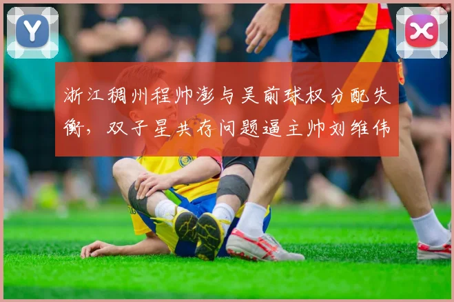 浙江稠州程帅澎与吴前球权分配失衡，双子星共存问题逼主帅刘维伟头疼