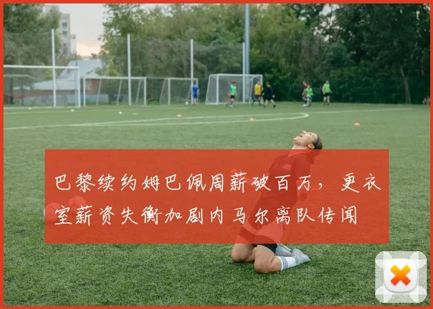 巴黎续约姆巴佩周薪破百万，更衣室薪资失衡加剧内马尔离队传闻