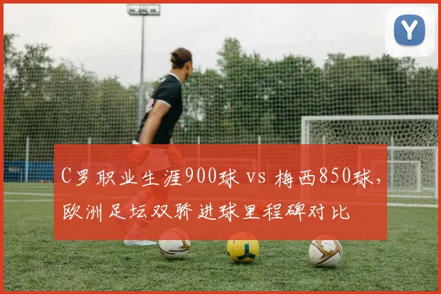 C罗职业生涯900球 vs 梅西850球，欧洲足坛双骄进球里程碑对比
