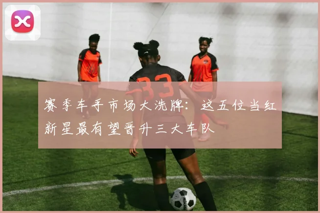 赛季车手市场大洗牌：这五位当红新星最有望晋升三大车队