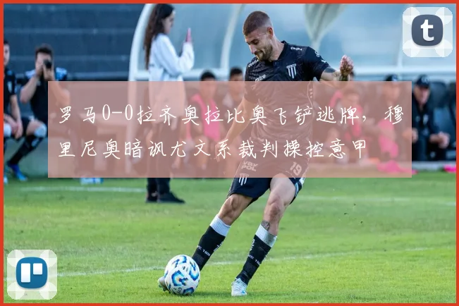 罗马0-0拉齐奥拉比奥飞铲逃牌，穆里尼奥暗讽尤文系裁判操控意甲