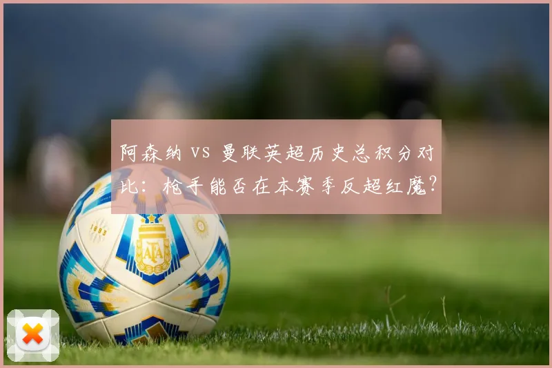 阿森纳 vs 曼联英超历史总积分对比：枪手能否在本赛季反超红魔？