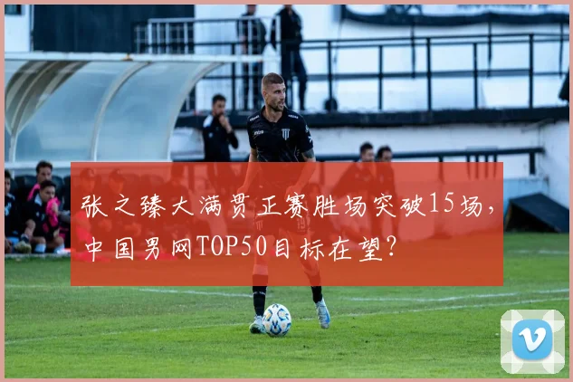 张之臻大满贯正赛胜场突破15场，中国男网TOP50目标在望？