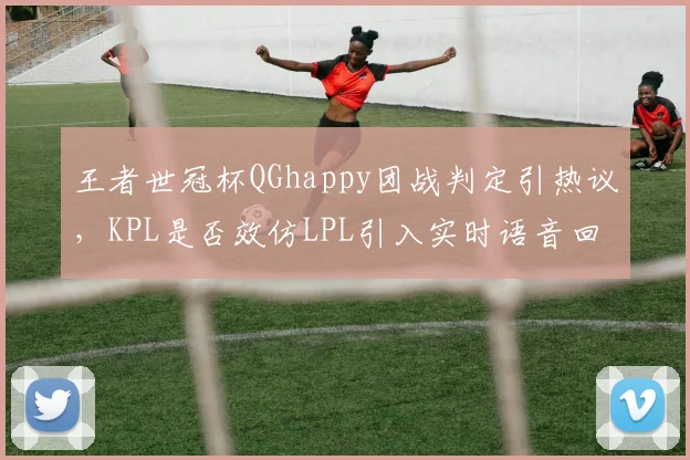 王者世冠杯QGhappy团战判定引热议，KPL是否效仿LPL引入实时语音回放？