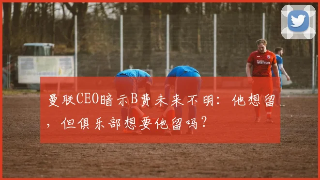 曼联CEO暗示B费未来不明：他想留，但俱乐部想要他留吗？