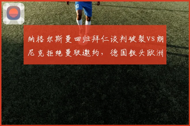 纳格尔斯曼回归拜仁谈判破裂vs朗尼克拒绝曼联邀约，德国教头欧洲豪门择业观对比__br_
